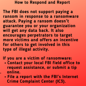 How to Respond and Report: the FBI does not support paying a ransom in response to a ransomware attack. Paying a ransom doesn’t guarantee you or your organization will get any data back. It also encourages perpetrators to target more victims and offers an incentive for others to get involved in this type of illegal activity. If you are a victim of ransomware: Contact your local FBI field office to request assistance, or submit a tip . online. File a report with the FBI’s Internet Crime Complaint Center (IC3).
